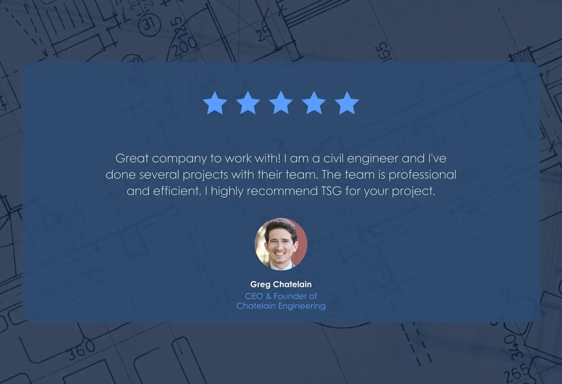 Five-star review from Greg Chatelain, CEO & Founder of Chatelain Engineering: “Great company to work with! I am a civil engineer and I've done several projects with their team. The team is professional and efficient. I highly recommend TSG for your project.”