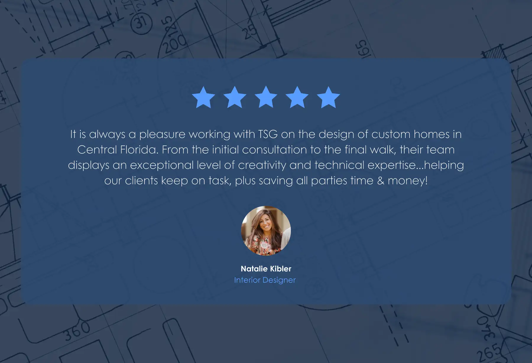 Five-star review from Natalie Kibler, Interior Designer: “It is always a pleasure working with TSG on the design of custom homes in Central Florida. From the initial consultation to the final walk, their team displays an exceptional level of creativity and technical expertise…helping our clients keep on task, plus saving all parties time & money!”