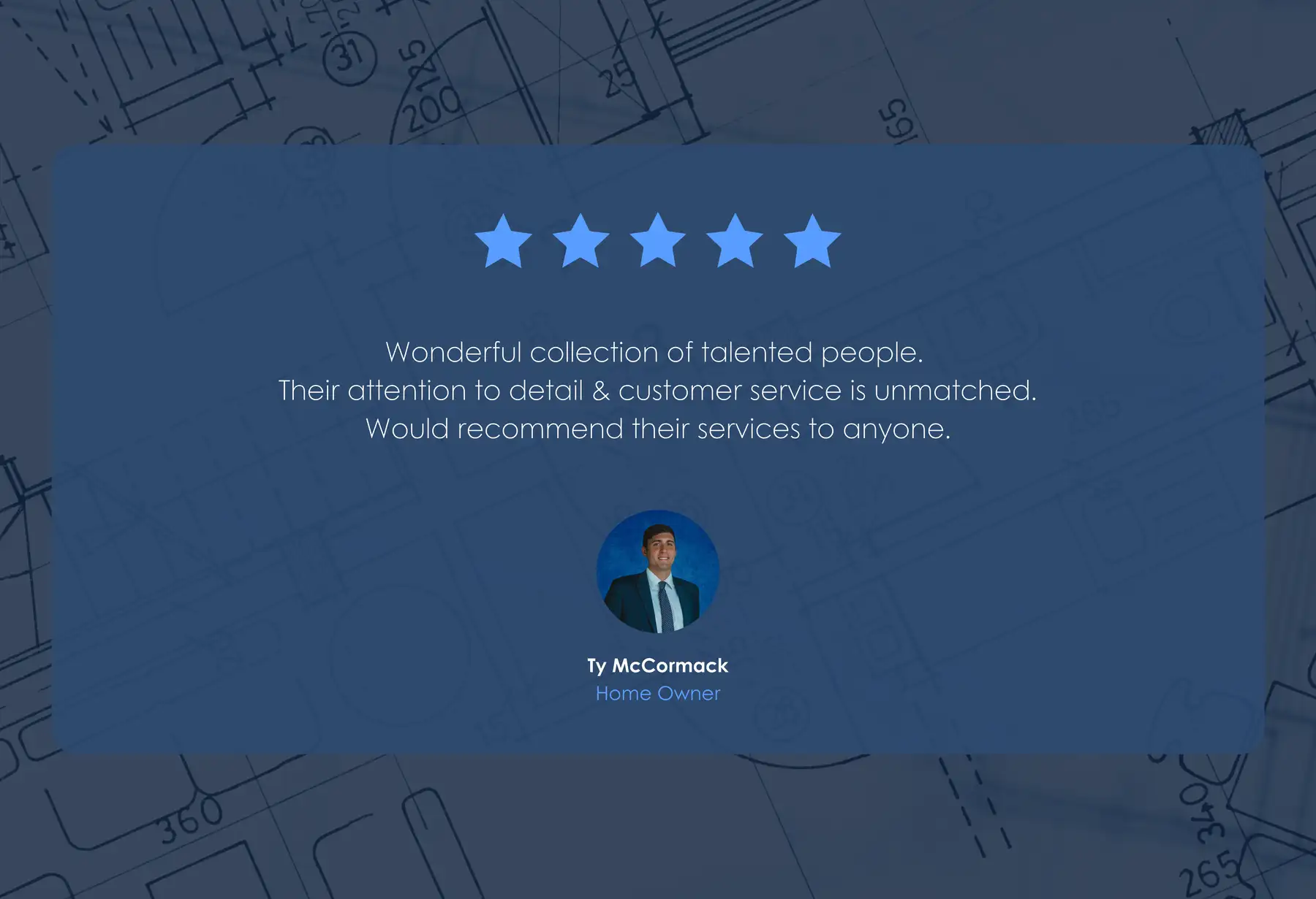 Five-star review from Ty McCormack, Home Owner: “Wonderful collection of talented people. Their attention to detail & customer service is unmatched. Would recommend their services to anyone.”