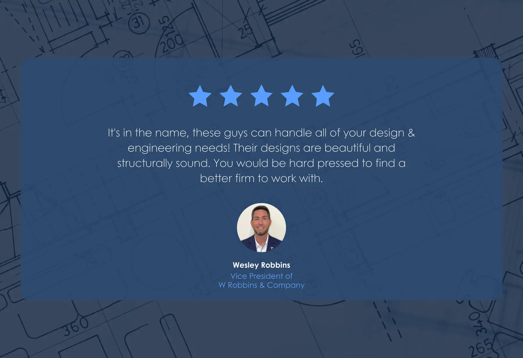 Five-star review from Wesley Robbins, Vice President of W Robbins & Company: “It's in the name, these guys can handle all of your design & engineering needs! Their designs are beautiful and structurally sound. You would be hard pressed to find a better firm to work with.”