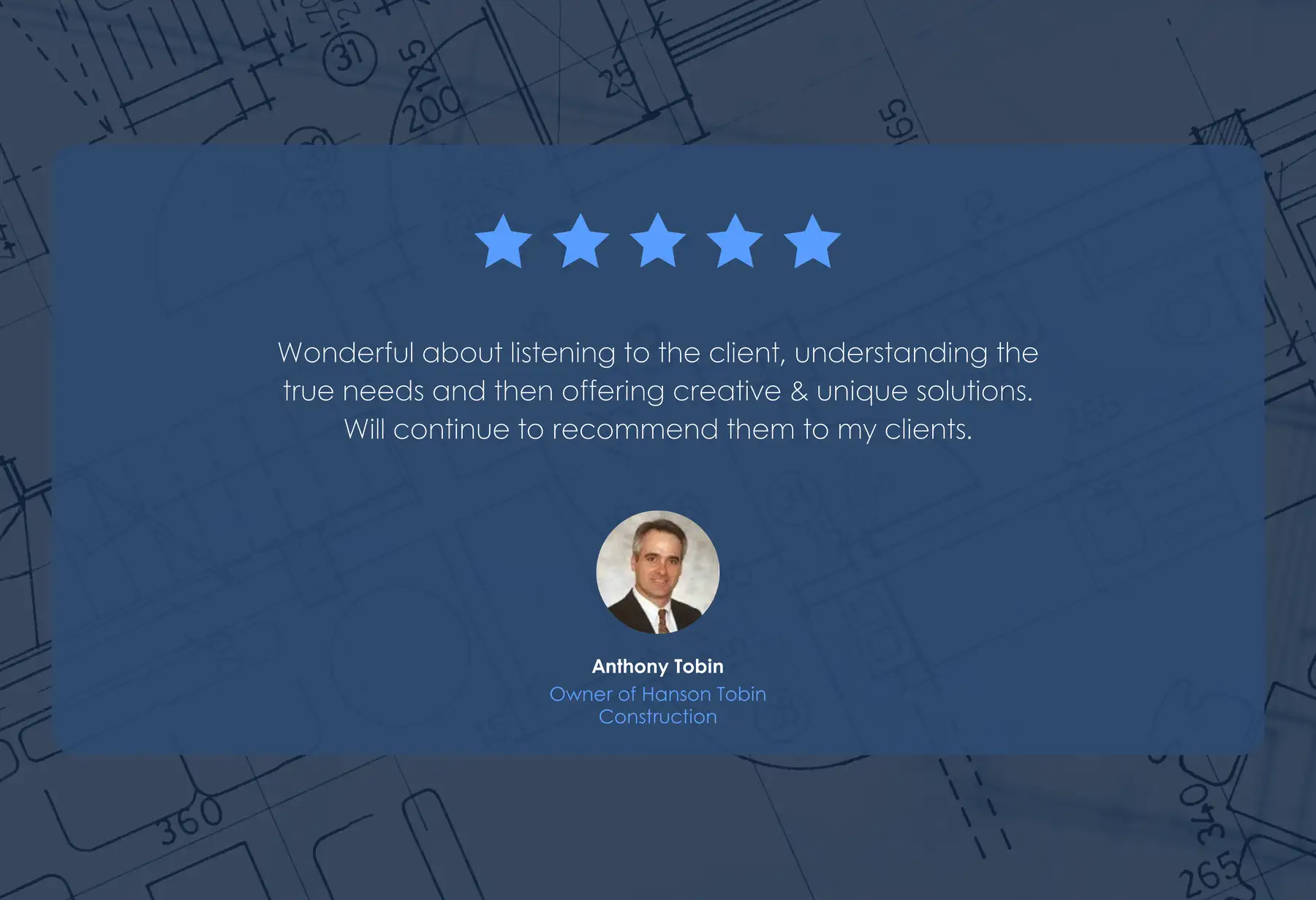 Five-star review from Anthony Tobin, Owner of Hanson Tobin Construction: “Wonderful about listening to the client, understanding the true needs and then offering creative & unique solutions. Will continue to recommend them to my clients.”