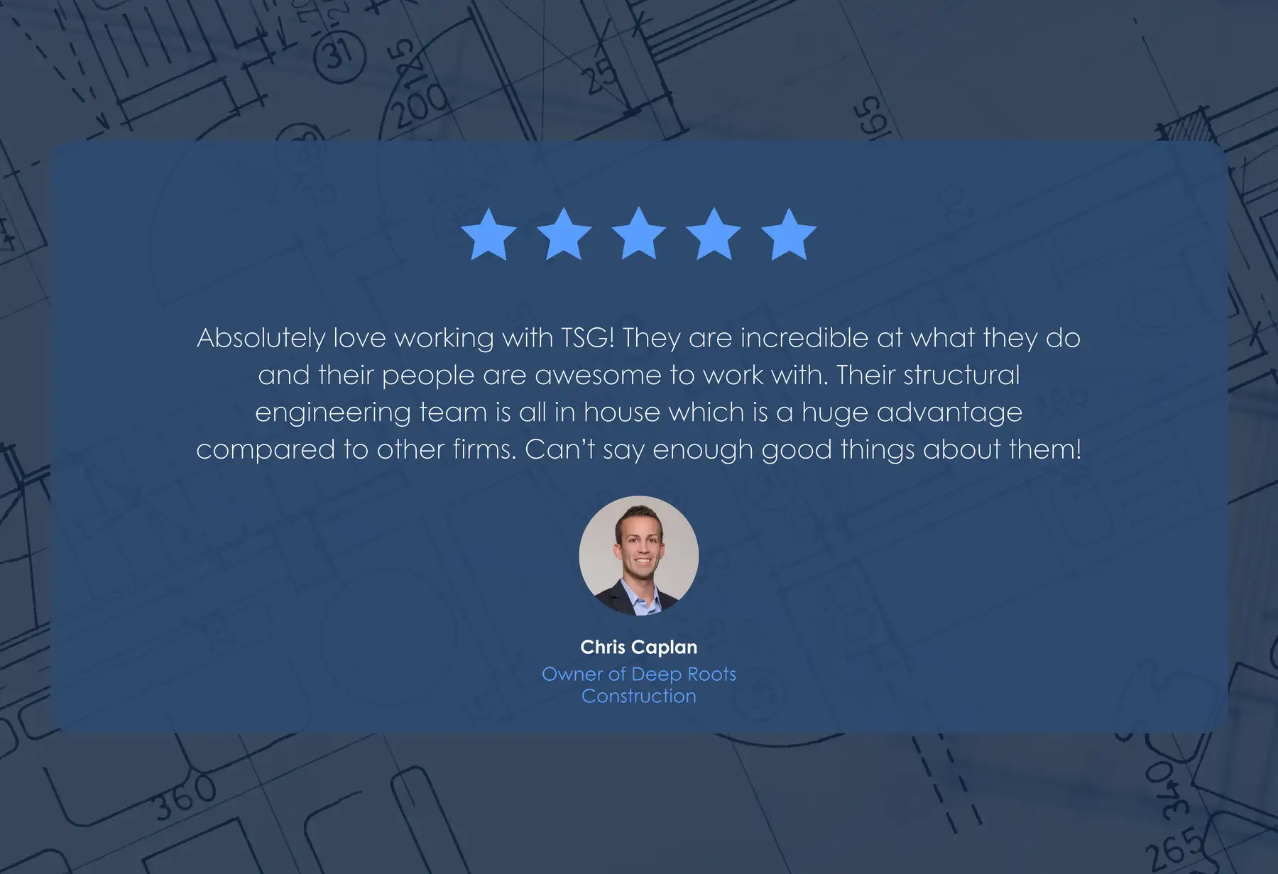 Five-star review from Chris Caplan, Owner of Deep Roots Construction: “Absolutely love working with TSG! They are incredible at what they do and their people are awesome to work with. Their structural engineering team is all in house which is a huge advantage compared to other firms. Can't say enough good things about them!”