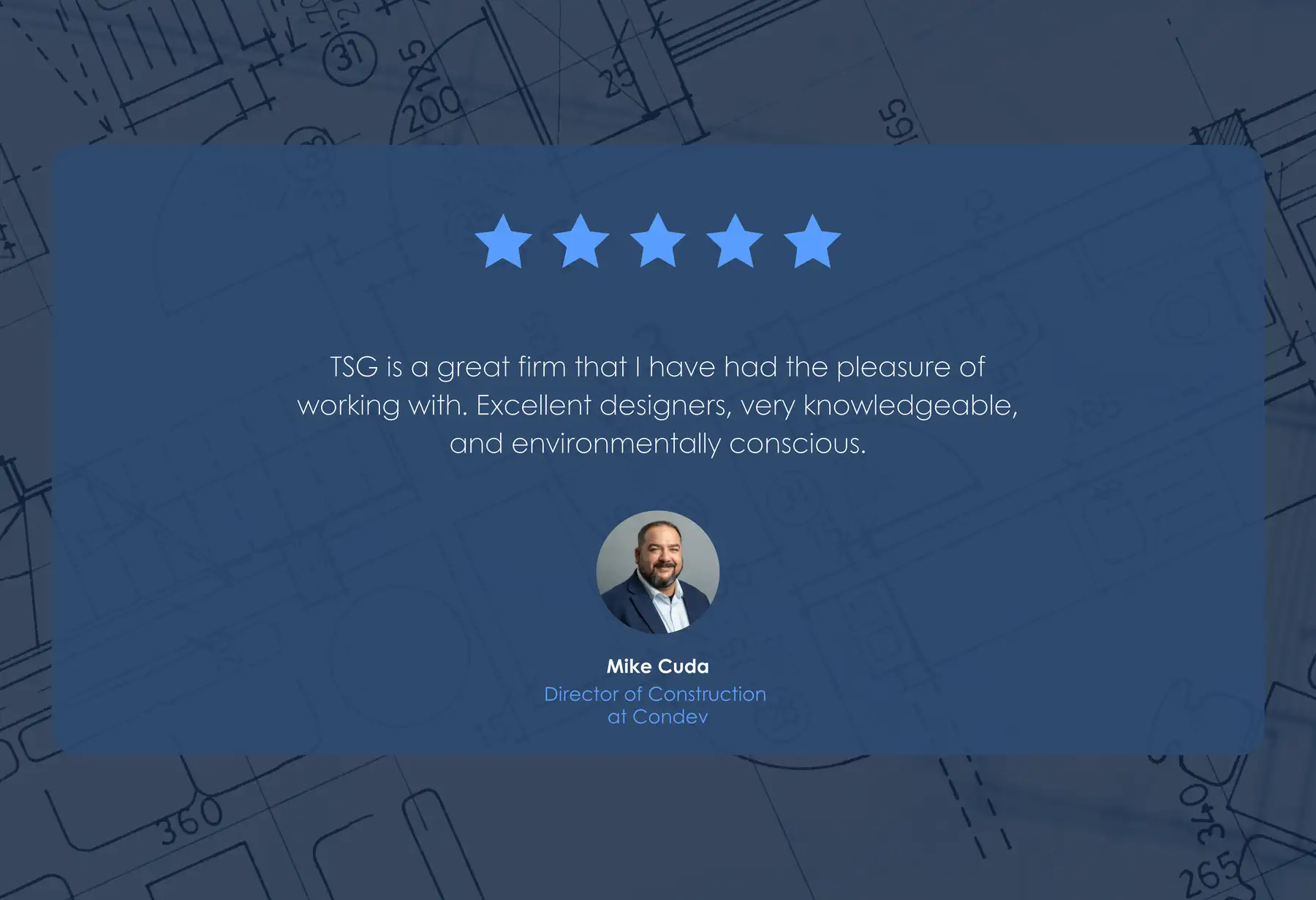 Five-star review from Mike Cuda, Director of Construction at Condev: “TSG is a great firm that I have had the pleasure of working with. Excellent designers, very knowledgeable, and environmentally conscious.”