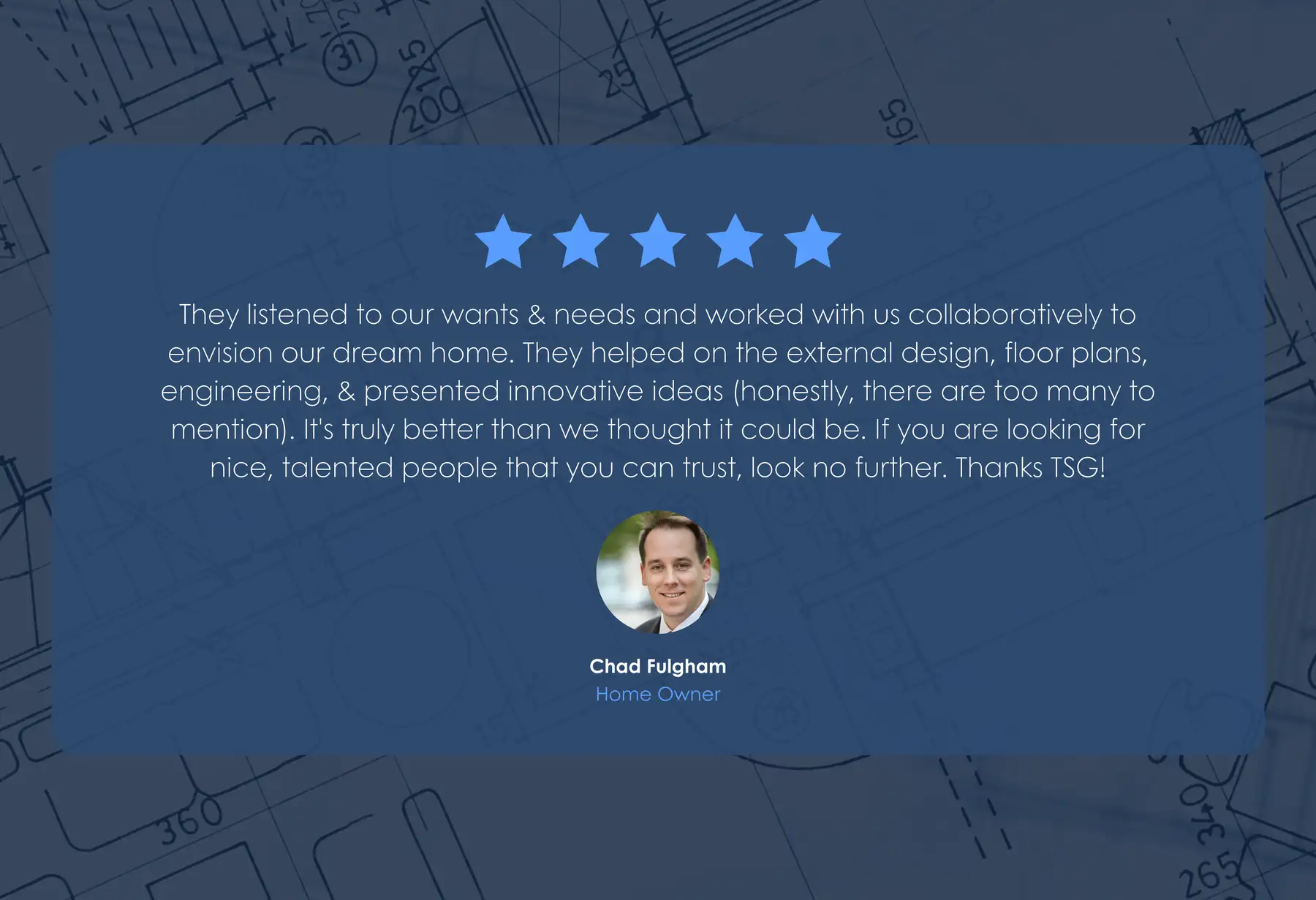 Five-star review from Chad Fulgham, Home Owner: “They listened to our wants & needs and worked with us collaboratively to envision our dream home. They helped on the external design, floor plans, engineering, & presented innovative ideas (honestly, there are too many to mention). It's truly better than we thought it could be. If you are looking for nice, talented people that you can trust, look no further. Thanks TSG!”