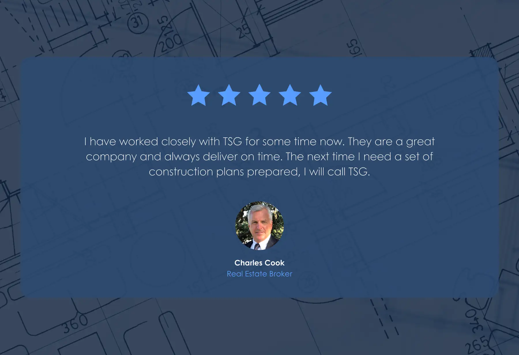 Five-star review from Charles Cook, Real Estate Broker: “I have worked closely with TSG for some time now. They are a great company and always deliver on time. The next time I need a set of construction plans prepared, I will call TSG.”