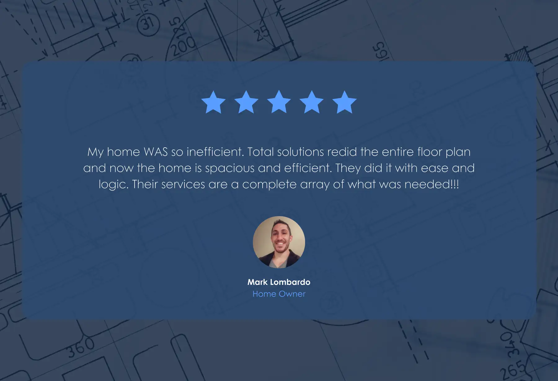 Five-star review from Mark Lombardo, Home Owner: “My home WAS so inefficient. Total solutions redid the entire floor plan and now the home is spacious and efficient. They did it with ease and logic. Their services are a complete array of what was needed!!!”