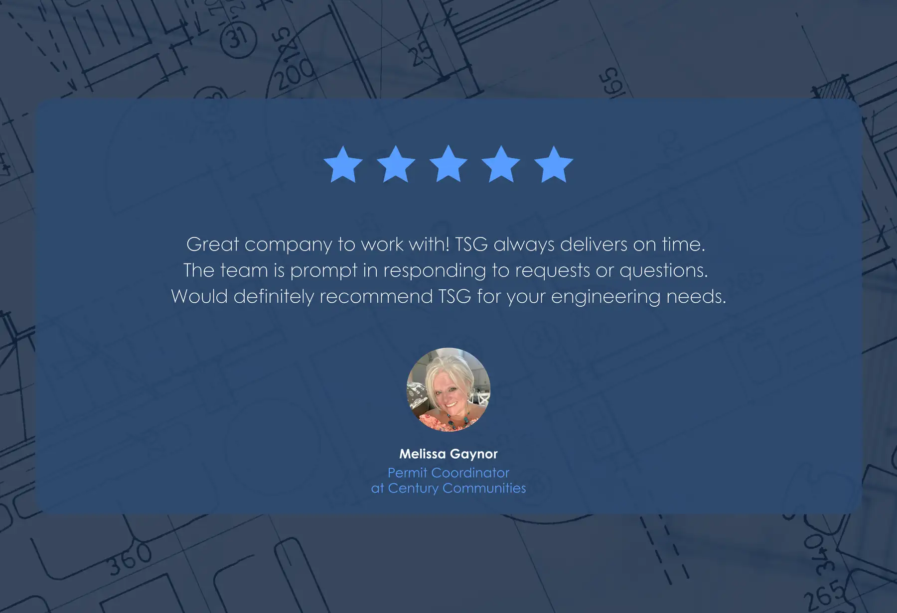 Five-star review from Melissa Gaynor, Permit Coordinator at Century Communities: “Great company to work with! TSG always delivers on time. The team is prompt in responding to requests or questions. Would definitely recommend TSG for your engineering needs.”