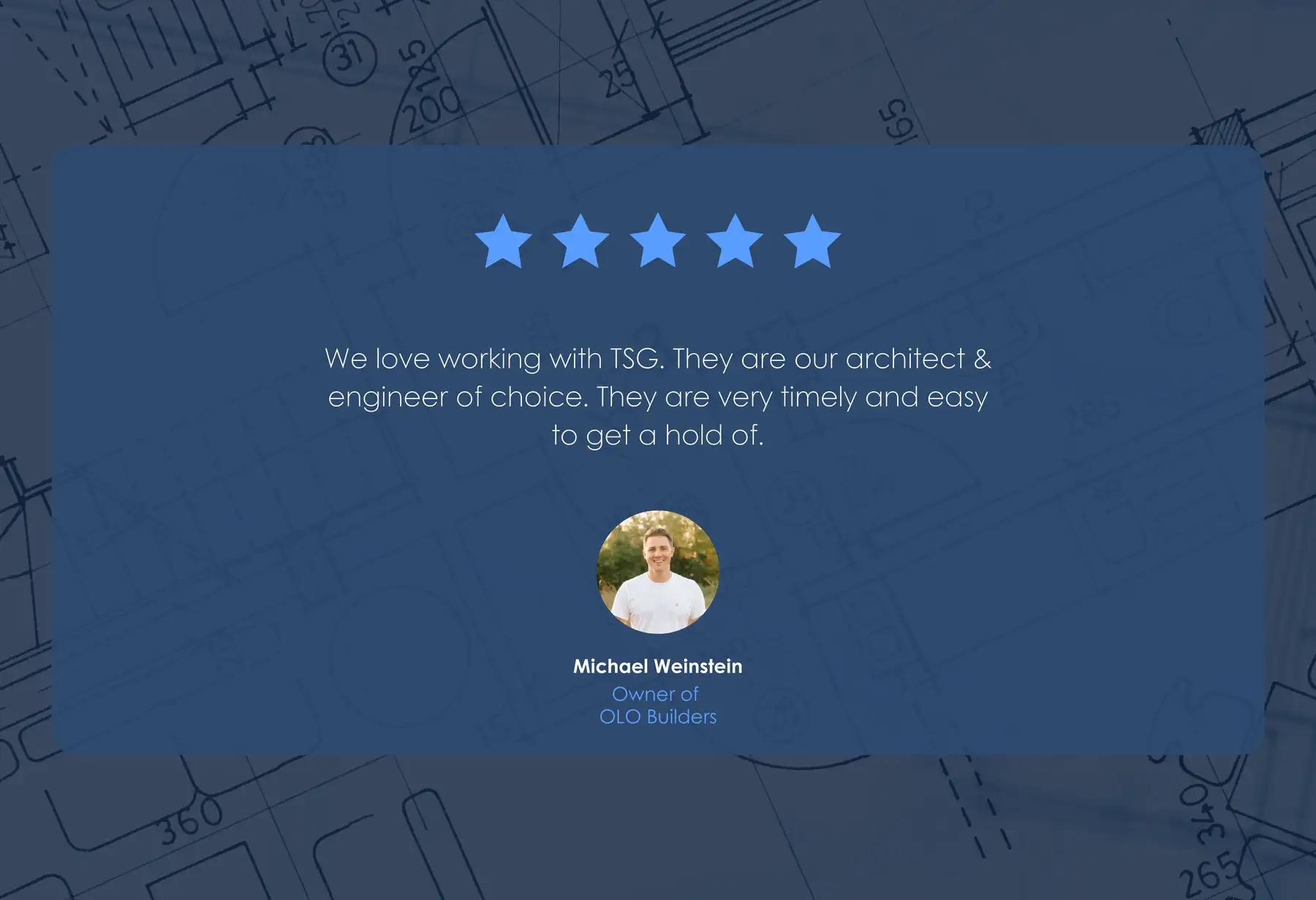 Five-star review from Michael Weinstein, Owner of OLO Builders: “We love working with TSG. They are our architect & engineer of choice. They are very timely and easy to get a hold of.”