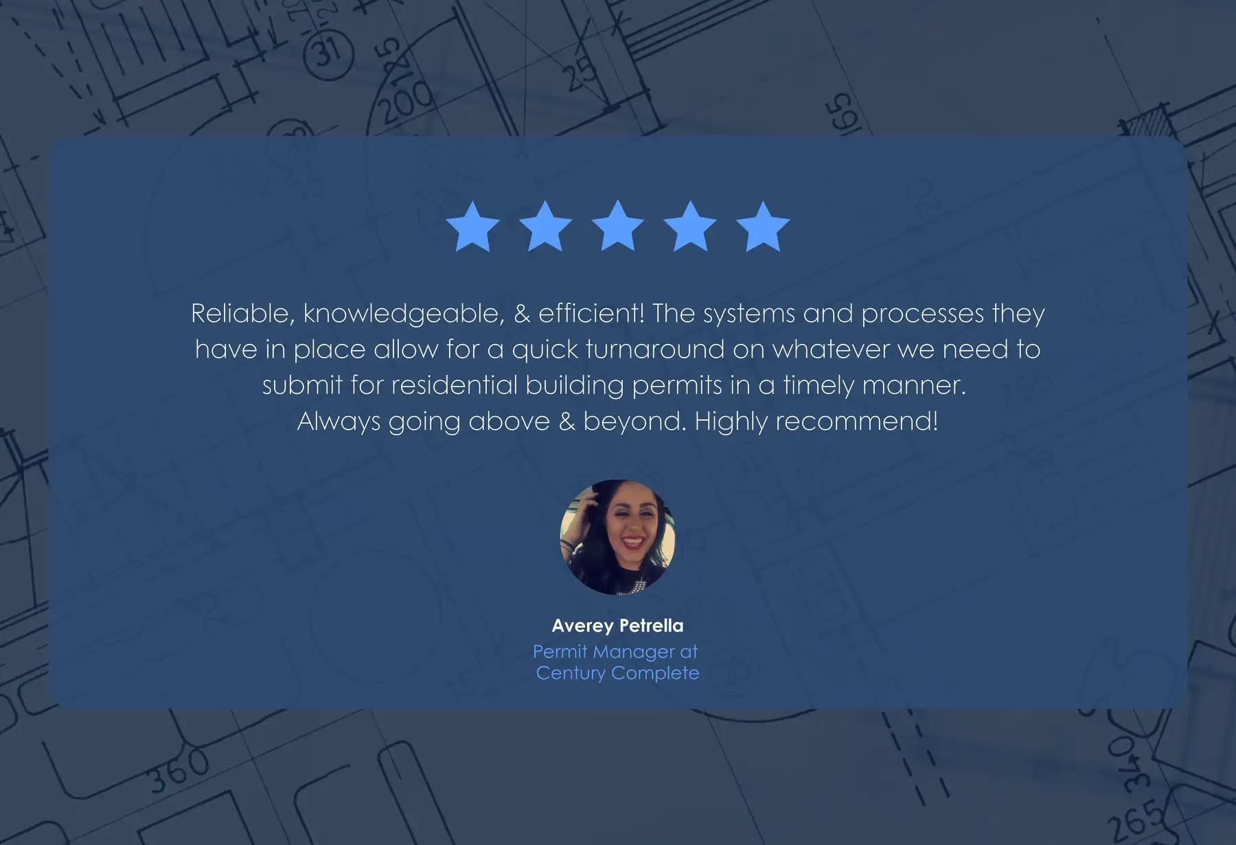 Five-star review from Averey Petrella, Permit Manager at Century Complete: “Reliable, knowledgeable, & efficient! The systems and processes they have in place allow for a quick turnaround on whatever we need to submit for residential building permits in a timely manner. Always going above & beyond. Highly recommend!”